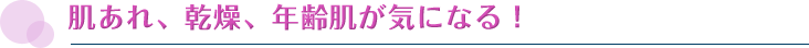 肌あれ、乾燥、年齢肌が気になる！