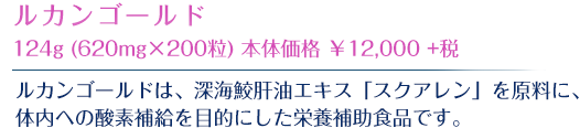 「ルカンゴールド」は、酸素補給を目的とした栄養補助食品です。深海鮫の肝油から抽出した“スクアレン”をコラーゲンで包みました。