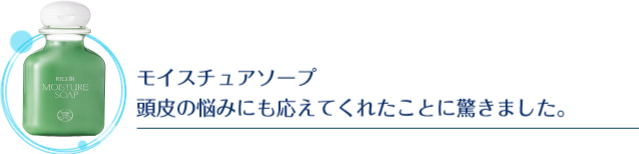 モイスチュアソープ頭皮の悩みにも応えてくれたことに驚きました。